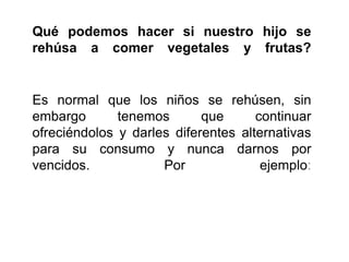 Qué podemos hacer si nuestro hijo se
rehúsa a comer vegetales y frutas?
Es normal que los niños se rehúsen, sin
embargo tenemos que continuar
ofreciéndolos y darles diferentes alternativas
para su consumo y nunca darnos por
vencidos. Por ejemplo:
 