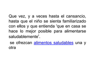 Que vez, y a veces hasta el cansancio,
hasta que el niño se sienta familiarizado
con ellos y que entienda 'que en casa se
hace lo mejor posible para alimentarse
saludablemente'.
se ofrezcan alimentos saludables una y
otra
 