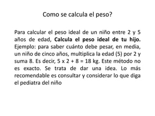 Como se calcula el peso?
Para calcular el peso ideal de un niño entre 2 y 5
años de edad, Calcula el peso ideal de tu hijo.
Ejemplo: para saber cuánto debe pesar, en media,
un niño de cinco años, multiplica la edad (5) por 2 y
suma 8. Es decir, 5 x 2 + 8 = 18 kg. Este método no
es exacto. Se trata de dar una idea. Lo más
recomendable es consultar y considerar lo que diga
el pediatra del niño
 