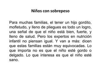 Niños con sobrepeso
Para muchas familias, el tener un hijo gordito,
mofletudo, y lleno de pliegues es todo un logro,
una señal de que el niño está bien, fuerte, y
lleno de salud. Pero los expertos en nutrición
infantil no piensan igual. Y van a más: dicen
que estas familias están muy equivocadas. Lo
que importa no es que el niño esté gordo o
delgado. Lo que interesa es que el niño esté
sano.
 