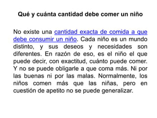Qué y cuánta cantidad debe comer un niño
No existe una cantidad exacta de comida a que
debe consumir un niño. Cada niño es un mundo
distinto, y sus deseos y necesidades son
diferentes. En razón de eso, es el niño el que
puede decir, con exactitud, cuánto puede comer.
Y no se puede obligarle a que coma más. Ni por
las buenas ni por las malas. Normalmente, los
niños comen más que las niñas, pero en
cuestión de apetito no se puede generalizar.
 