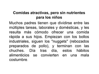 Comidas atractivas, pero sin nutrientes
para los niños
Muchos padres tienen que dividirse entre las
múltiples tareas, laborales y domésticas, y les
resulta más cómodo ofrecer una comida
rápida a sus hijos. Empiezan con los bollos
industriales, siguen los "nuggets" (rebozados
preparados de pollo), y terminan con las
chuches. Día tras día, estos hábitos
alimenticios se convierten en una mala
costumbre.
 