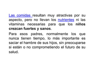 Las comidas resultan muy atractivas por su
aspecto, pero no llevan los nutrientes ni las
vitaminas necesarias para que los niños
crezcan fuertes y sanos.
Para esos padres, normalmente los que
nunca tienen tiempo, lo más importante es
saciar el hambre de sus hijos, sin preocuparse
si están o no comprometiendo el futuro de su
salud.
 