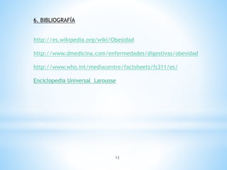 12
6. BIBLIOGRAFÍA
http://es.wikipedia.org/wiki/Obesidad
http://www.dmedicina.com/enfermedades/digestivas/obesidad
http://www.who.int/mediacentre/factsheets/fs311/es/
Enciclopedia Universal Larousse
 