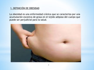 La obesidad es una enfermedad crónica que se caracteriza por una
acumulación excesiva de grasa en el tejido adiposo del cuerpo que
puede ser perjudicial para la salud.
1. DEFINICIÓN DE OBESIDAD
3
 