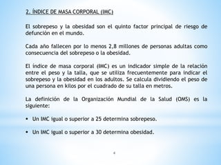 El sobrepeso y la obesidad son el quinto factor principal de riesgo de
defunción en el mundo.
Cada año fallecen por lo menos 2,8 millones de personas adultas como
consecuencia del sobrepeso o la obesidad.
El índice de masa corporal (IMC) es un indicador simple de la relación
entre el peso y la talla, que se utiliza frecuentemente para indicar el
sobrepeso y la obesidad en los adultos. Se calcula dividiendo el peso de
una persona en kilos por el cuadrado de su talla en metros.
La definición de la Organización Mundial de la Salud (OMS) es la
siguiente:
 Un IMC igual o superior a 25 determina sobrepeso.
 Un IMC igual o superior a 30 determina obesidad.
2. ÍNDICE DE MASA CORPORAL (IMC)
4
 