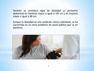 También se considera signo de obesidad un perímetro
abdominal en hombres mayor o igual a 102 cm y en mujeres
mayor o igual a 88 cm.
Aunque la obesidad es una condición clínica individual, se ha
convertido en un serio problema de salud pública que va en
aumento.
6
 