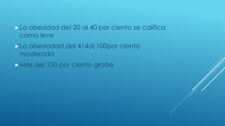 La obesidad del 20 al 40 por ciento se califica
como leve
La obesiadad del 414al 100por ciento
moderada
Mas del 100 por ciento grabe
 