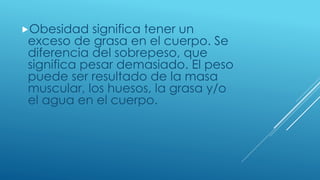 Obesidad significa tener un
exceso de grasa en el cuerpo. Se
diferencia del sobrepeso, que
significa pesar demasiado. El peso
puede ser resultado de la masa
muscular, los huesos, la grasa y/o
el agua en el cuerpo.
 