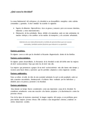 ¿Qué causa la obesidad?
La causa fundamental del sobrepeso y la obesidad es un desequilibrio energético entre calorías
consumidas y gastadas. A nivel mundial ha ocurrido lo siguiente:
 Ingesta de alimentos hipercalóricos ricos en grasas y azucares pero con escasas vitaminas,
minerales y otros micronutrientes.
 Diminución de las actividades físicas debido a la naturaleza cada vez más sedentarias de
muchos trabajos, a los cambios en los medios de transporte y a la creciente urbanizada.
Además de una mala alimentación o la falta de ejercicio físico que son causas
esenciales, también existen factores que inducen a su aparición.
Factores genéticos.
En algunos casos se sabe que la obesidad se frecuenta diagnosticada dentro de las familias.
Factores socioeconómicos.
En algunos países desarrollados, la frecuencia de la obesidad es más del doble entre las mujeres
de nivel socioeconómico bajo que entre las de nivel más alto.
Las mujeres que pertenecen a grupos de un nivel socioeconómico más alto tienen más tiempo y
recursos para hacer dietas y ejercicios que les permiten adaptarse a estas exigencias sociales.
Factores ambientales.
Estos se refiere al estilo de vida de esta sociedad sedentaria la cual se está acoplando cada vez
más a nuestras necesidades, disminuyendo el esfuerzo físico realizado por los individuos y
dándole paso a la paresa y posterior a la obesidad.
Factores psicológicos,
Que durante un tiempo fueron considerados como una importante causa de la obesidad. Se
consideran actualmente como una reacción a los fuertes prejuicios y la discriminación contra las
personas obesas.
Uno de los tipos de trastorno emocional, la imagen negativa del cuerpo, es un problema grave
para muchas mujeres jóvenes obesas. Ello conduce a una inseguridad extrema y malestar en
ciertas situaciones sociales.
 