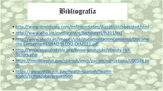 Bibliografía
• http://www.dmedicina.com/enfermedades/digestivas/obesidad.html
• http://www.who.int/mediacentre/factsheets/fs311/es/
• http://www.seedo.es/images/site/documentacionConsenso/Docume
nto-Consenso-FESNAD-SEEDO-Oct2011.pdf
• http://www.vivasaludable.org/know-your-risks/obesity-risk-
factors.php
• https://medlineplus.gov/spanish/ency/patientinstructions/000348.ht
m
• https://www.nhlbi.nih.gov/health-spanish/health-
topics/temas/obe/prevention
 