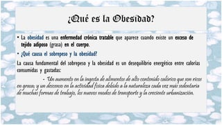 ¿Qué es la Obesidad?
• La obesidad es una enfermedad crónica tratable que aparece cuando existe un exceso de
tejido adiposo (grasa) en el cuerpo.
• ¿Qué causa el sobrepeso y la obesidad?
La causa fundamental del sobrepeso y la obesidad es un desequilibrio energético entre calorías
consumidas y gastadas:
- Un aumento en la ingesta de alimentos de alto contenido calórico que son ricos
en grasa; y un descenso en la actividad física debido a la naturaleza cada vez más sedentaria
de muchas formas de trabajo, los nuevos modos de transporte y la creciente urbanización.
 