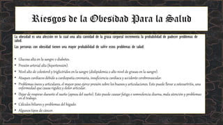 Riesgos de la Obesidad Para la Salud
La obesidad es una afección en la cual una alta cantidad de la grasa corporal incrementa la probabilidad de padecer problemas de
salud.
Las personas con obesidad tienen una mayor probabilidad de sufrir estos problemas de salud:
• Glucosa alta en la sangre o diabetes.
• Presión arterial alta (hipertensión).
• Nivel alto de colesterol y triglicéridos en la sangre (dislipidemia o alto nivel de grasas en la sangre).
• Ataques cardíacos debido a cardiopatía coronaria, insuficiencia cardíaca y accidente cerebrovascular.
• Problemas óseos y articulares, el mayor peso ejerce presión sobre los huesos y articulaciones. Esto puede llevar a osteoartritis, una
enfermedad que causa rigidez y dolor articular.
• Dejar de respirar durante el sueño (apnea del sueño). Esto puede causar fatiga o somnolencia diurna, mala atención y problemas
en el trabajo.
• Cálculos biliares y problemas del hígado.
• Algunos tipos de cáncer.
 
