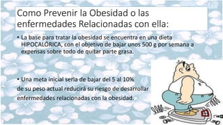 Como Prevenir la Obesidad o las
enfermedades Relacionadas con ella:
• La base para tratar la obesidad se encuentra en una dieta
HIPOCALÓRICA, con el objetivo de bajar unos 500 g por semana a
expensas sobre todo de quitar parte grasa.
• Una meta inicial seria de bajar del 5 al 10%
de su peso actual reducirá su riesgo de desarrollar
enfermedades relacionadas con la obesidad.
 