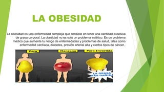 LA OBESIDAD
La obesidad es una enfermedad compleja que consiste en tener una cantidad excesiva
de grasa corporal. La obesidad no es solo un problema estético. Es un problema
médico que aumenta tu riesgo de enfermedades y problemas de salud, tales como
enfermedad cardíaca, diabetes, presión arterial alta y ciertos tipos de cáncer..
 