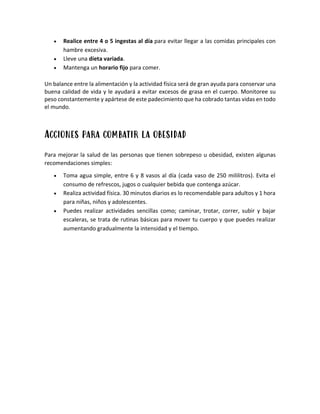 • Realice entre 4 o 5 ingestas al día para evitar llegar a las comidas principales con
hambre excesiva.
• Lleve una dieta variada.
• Mantenga un horario fijo para comer.
Un balance entre la alimentación y la actividad física será de gran ayuda para conservar una
buena calidad de vida y le ayudará a evitar excesos de grasa en el cuerpo. Monitoree su
peso constantemente y apártese de este padecimiento que ha cobrado tantas vidas en todo
el mundo.
Acciones para combatir la obesidad
Para mejorar la salud de las personas que tienen sobrepeso u obesidad, existen algunas
recomendaciones simples:
• Toma agua simple, entre 6 y 8 vasos al día (cada vaso de 250 mililitros). Evita el
consumo de refrescos, jugos o cualquier bebida que contenga azúcar.
• Realiza actividad física. 30 minutos diarios es lo recomendable para adultos y 1 hora
para niñas, niños y adolescentes.
• Puedes realizar actividades sencillas como; caminar, trotar, correr, subir y bajar
escaleras, se trata de rutinas básicas para mover tu cuerpo y que puedes realizar
aumentando gradualmente la intensidad y el tiempo.
 