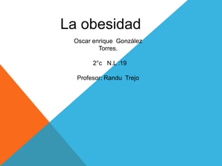 La obesidad 
Oscar enrique González 
Torres. 
2°c N.L :19 
Profesor: Randu Trejo 
 