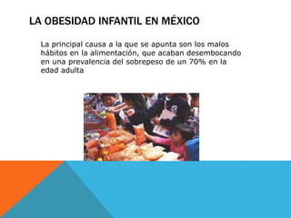 LA OBESIDAD INFANTIL EN MÉXICO 
La principal causa a la que se apunta son los malos 
hábitos en la alimentación, que acaban desembocando 
en una prevalencia del sobrepeso de un 70% en la 
edad adulta 
 