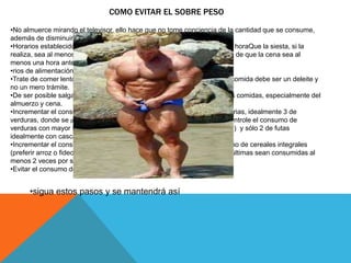 COMO EVITAR EL SOBRE PESO 
•No almuerce mirando el televisor, ello hace que no tome conciencia de la cantidad que se consume, 
además de disminuir la comunicación familiar. 
•Horarios establecidos de comida: tratar de dejar claramente establecidos horaQue la siesta, si la 
realiza, sea al menos una hora después de haber comido. Asimismo, trate de que la cena sea al 
menos una hora antes de acostarse. 
•rios de alimentación, evitando saltarse comidas. 
•Trate de comer lento, mastique varias veces y disfrute los alimentos. La comida debe ser un deleite y 
no un mero trámite. 
•De ser posible salga a caminar, al menos unos 5 minutos, después de las comidas, especialmente del 
almuerzo y cena. 
•Incrementar el consumo de frutas y sobretodo verduras a 5 porciones diarias, idealmente 3 de 
verduras, donde se privilegie el consumo de verduras de hoja o tallo y se controle el consumo de 
verduras con mayor índice glicérico como las raíces (zanahoria, betarraga) y sólo 2 de futas 
idealmente con cascara. 
•Incrementar el consumo de fibra ya sea a través de frutas y verduras como de cereales integrales 
(preferir arroz o fideos integrales), legumbres y leguminosas. Ojalá estas últimas sean consumidas al 
menos 2 veces por semana. 
•Evitar el consumo de azúcares, ya sean en confites, como bebidas ligth. 
•sigua estos pasos y se mantendrá así 
 