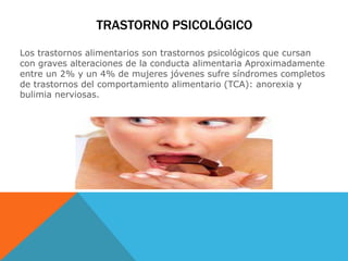 TRASTORNO PSICOLÓGICO 
Los trastornos alimentarios son trastornos psicológicos que cursan 
con graves alteraciones de la conducta alimentaria Aproximadamente 
entre un 2% y un 4% de mujeres jóvenes sufre síndromes completos 
de trastornos del comportamiento alimentario (TCA): anorexia y 
bulimia nerviosas. 
 