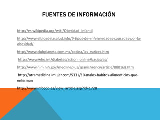 FUENTES DE INFORMACIÓN 
http://es.wikipedia.org/wiki/Obesidad_infantil 
http://www.elblogdelasalud.info/9-tipos-de-enfermedades-causadas-por-la-obesidad/ 
http://www.clubplaneta.com.mx/cocina/las_varices.htm 
http://www.who.int/diabetes/action_online/basics/es/ 
http://www.nlm.nih.gov/medlineplus/spanish/ency/article/000168.htm 
http://otramedicina.imujer.com/5331/10-malos-habitos-alimenticios-que-enferman 
http://www.infocop.es/view_article.asp?id=1728 
