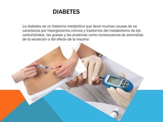 DIABETES 
La diabetes es un trastorno metabólico que tiene muchas causas de se 
caracteriza por hiperglucemia crónica y trastornos del metabolismo de los 
carbohidratos, las grasas y las proteínas como consecuencia de anomalías 
de la secreción o del efecto de la insulina 
 