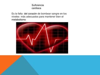 Suficiencia 
cardiaca 
Es la falta del corazón de bombear sangre en los 
niveles más adecuados para mantener bien el 
metabolismo 
 