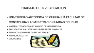 TRABAJO DE INVESTIGACION
• UNIVERSIDAD AUTONOMA DE CHIHUAHUA FACULTAD DE
CONTADURIA Y ADMINISTRACION UNIDAD DELICIAS.
• MATERIA: TECNOLOGIAS Y MANEJO DE INFORMACION.
• FACULTADOR: M.A. JOSE LUIS LEGARRRETA GONZALEZ.
• ALUMNO: LUIS DANIEL CASAS VELAZQUEZ.
• MATRICULA: 321787
• GRUPO: DN3
 