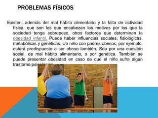PROBLEMAS FÍSICOS

Existen, además del mal hábito alimentario y la falta de actividad
   física, que son los que encabezan los motivos por los que la
   sociedad tenga sobrepeso, otros factores que determinan la
   obesidad infantil. Puede haber influencias sociales, fisiológicas,
   metabólicas y genéticas. Un niño con padres obesos, por ejemplo,
   estará predispuesto a ser obeso también. Sea por una cuestión
   social, de mal hábito alimentario, o por genética. También se
   puede presentar obesidad en caso de que el niño sufra algún
   trastorno psicológico.
 
