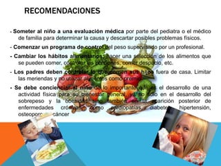 RECOMENDACIONES

- Someter al niño a una evaluación médica por parte del pediatra o el médico
   de familia para determinar la causa y descartar posibles problemas físicos.
- Comenzar un programa de control del peso supervisado por un profesional.
- Cambiar los hábitos alimentarios: hacer una selección de los alimentos que
   se pueden comer, controlar las porciones, comer despacio, etc.
- Los padres deben controlar lo que comen sus hijos fuera de casa. Limitar
   las meriendas y no utilizar alimentos como premio.
- Se debe concienciar al niño de lo importante que es el desarrollo de una
   actividad física para su bienestar general, ya no sólo en el desarrollo del
   sobrepeso y la obesidad sino también en la aparición posterior de
   enfermedades crónicas, como cardiopatías, diabetes, hipertensión,
   osteoporosis, cáncer
 