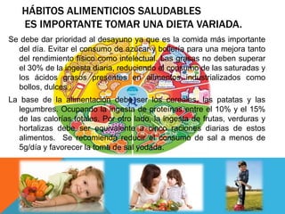 HÁBITOS ALIMENTICIOS SALUDABLES
   ES IMPORTANTE TOMAR UNA DIETA VARIADA.
Se debe dar prioridad al desayuno ya que es la comida más importante
  del día. Evitar el consumo de azúcar y bollería para una mejora tanto
  del rendimiento físico como intelectual. Las grasas no deben superar
  el 30% de la ingesta diaria, reduciendo el consumo de las saturadas y
  los ácidos grasos presentes en alimentos industrializados como
  bollos, dulces .
La base de la alimentación debe ser los cereales, las patatas y las
  legumbres. Ocupando la ingesta de proteínas entre el 10% y el 15%
  de las calorías totales. Por otro lado, la ingesta de frutas, verduras y
  hortalizas debe ser equivalente a cinco raciones diarias de estos
  alimentos. Se recomienda reducir el consumo de sal a menos de
  5g/día y favorecer la toma de sal yodada.
 
