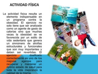 ACTIVIDAD FÍSICA

La actividad física resulta un
  elemento indispensable en
  un programa contra la
  obesidad. El ejercicio no
  solo tiene que ser analizado
  como un agente de gasto de
  calorías sino que muchas
  veces la obesidad se ve
  favorecida por un estilo de
  vida sedentario que genera
  un sinnúmero de atrofias
  estructurales y funcionales
  que son muy importantes y
  deben ser revertidas. El
  ejercicio          dosificado
  correctamente es uno de los
  mejores      agentes     para
  recuperar y mantener un
  óptimo estado de salud para
  toda la vida mejorando la
  calidad de la misma.
 