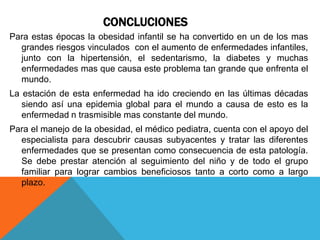 CONCLUCIONES
Para estas épocas la obesidad infantil se ha convertido en un de los mas
  grandes riesgos vinculados con el aumento de enfermedades infantiles,
  junto con la hipertensión, el sedentarismo, la diabetes y muchas
  enfermedades mas que causa este problema tan grande que enfrenta el
  mundo.
La estación de esta enfermedad ha ido creciendo en las últimas décadas
   siendo así una epidemia global para el mundo a causa de esto es la
   enfermedad n trasmisible mas constante del mundo.
Para el manejo de la obesidad, el médico pediatra, cuenta con el apoyo del
  especialista para descubrir causas subyacentes y tratar las diferentes
  enfermedades que se presentan como consecuencia de esta patología.
  Se debe prestar atención al seguimiento del niño y de todo el grupo
  familiar para lograr cambios beneficiosos tanto a corto como a largo
  plazo.
 