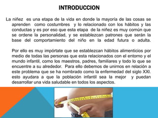 INTRODUCCION
La niñez es una etapa de la vida en donde la mayoría de las cosas se
   aprenden como costumbres y lo relacionado con los hábitos y las
   conductas y es por eso que esta etapa de la niñez es muy común que
   se ordene la personalidad, y se establezcan patrones que serán la
   base del comportamiento del niño en la edad futura o adulta.

  Por ello es muy impórtate que se establezcan hábitos alimenticios por
  medio de todas las personas que esta relacionados con el entorno y el
  mundo infantil, como los maestros, padres, familiares y todo lo que se
  encuentre a su alrededor. Para ello debemos de unirnos en relación a
  este problema que se ha nombrado como la enfermedad del siglo XXl.
  esto ayudara a que la población infantil sea la mejor y puedan
  desarrollar una vida saludable en todos los aspectos.
 