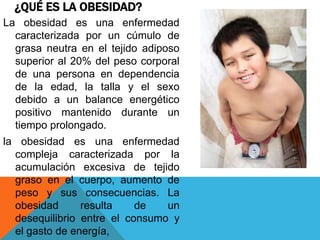 ¿QUÉ ES LA OBESIDAD?
La obesidad es una enfermedad
  caracterizada por un cúmulo de
  grasa neutra en el tejido adiposo
  superior al 20% del peso corporal
  de una persona en dependencia
  de la edad, la talla y el sexo
  debido a un balance energético
  positivo mantenido durante un
  tiempo prolongado.
la obesidad es una enfermedad
  compleja caracterizada por la
  acumulación excesiva de tejido
  graso en el cuerpo, aumento de
  peso y sus consecuencias. La
  obesidad      resulta    de   un
  desequilibrio entre el consumo y
  el gasto de energía,
 