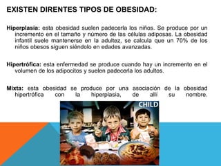 EXISTEN DIRENTES TIPOS DE OBESIDAD:

Hiperplasia: esta obesidad suelen padecerla los niños. Se produce por un
   incremento en el tamaño y número de las células adiposas. La obesidad
   infantil suele mantenerse en la adultez, se calcula que un 70% de los
   niños obesos siguen siéndolo en edades avanzadas.


Hipertrófica: esta enfermedad se produce cuando hay un incremento en el
   volumen de los adipocitos y suelen padecerla los adultos.


Mixta: esta obesidad se produce por una asociación de la obesidad
   hipertrófica con    la   hiperplasia, de   allí  su    nombre.
 