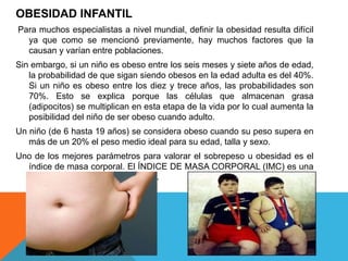 OBESIDAD INFANTIL
Para muchos especialistas a nivel mundial, definir la obesidad resulta difícil
  ya que como se mencionó previamente, hay muchos factores que la
  causan y varían entre poblaciones.
Sin embargo, si un niño es obeso entre los seis meses y siete años de edad,
   la probabilidad de que sigan siendo obesos en la edad adulta es del 40%.
   Si un niño es obeso entre los diez y trece años, las probabilidades son
   70%. Esto se explica porque las células que almacenan grasa
   (adipocitos) se multiplican en esta etapa de la vida por lo cual aumenta la
   posibilidad del niño de ser obeso cuando adulto.
Un niño (de 6 hasta 19 años) se considera obeso cuando su peso supera en
   más de un 20% el peso medio ideal para su edad, talla y sexo.
Uno de los mejores parámetros para valorar el sobrepeso u obesidad es el
  índice de masa corporal. El ÍNDICE DE MASA CORPORAL (IMC) es una
  proporción entre el peso y la talla.
 
