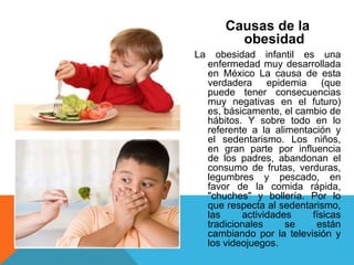 Causas de la
          obesidad
La     obesidad infantil es una
     enfermedad muy desarrollada
     en México La causa de esta
     verdadera epidemia (que
     puede tener consecuencias
     muy negativas en el futuro)
     es, básicamente, el cambio de
     hábitos. Y sobre todo en lo
     referente a la alimentación y
     el sedentarismo. Los niños,
     en gran parte por influencia
     de los padres, abandonan el
     consumo de frutas, verduras,
     legumbres y pescado, en
     favor de la comida rápida,
     "chuches" y bollería. Por lo
     que respecta al sedentarismo,
     las     actividades    físicas
     tradicionales     se    están
     cambiando por la televisión y
     los videojuegos.
 
