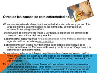 Otras de las causas de esta enfermedad son:

-Consumo excesivo de alimentos ricos en hidratos de carbono y grasas. A lo
   largo del tiempo la alimentación ha ido cambiado, esto produjo un
   incremento en la ingesta calórica.
-Disminución de consumo de frutas y verduras, a expensas de aumento de
   consumo de comidas rápidas y snacks.
-Sedentarismo, cada vez más niños pasan largas horas frente al televisor, en
   lugar de realizar deporte o ejercicio físico.
-Sobrealimentación desde muy temprana edad debido al remplazo de la
   lactancia materna por fórmulas artificiales y por la introducción precoz a la
   alimentación complementaria.
Todos estos son factores influyen negativamente sobre el sobrepeso en los
   niños. Para tratar de evitar que esto suceda es importante trabajar sobre la
   corrección de hábitos alimentarios y hábitos relacionados con el estilo de
   vida moderna.
Es muy importante tratar esta enfermedad desde los comienzos para evitar
   complicaciones en la salud, tales como enfermedades cardiovasculares y
   enfermedades degenerativas. Por ello es necesario tomar conciencia de
   que la obesidad infantil de hoy puede reducir la calidad de vida de los
 