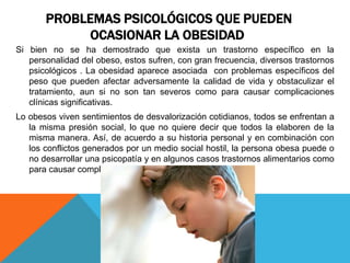 PROBLEMAS PSICOLÓGICOS QUE PUEDEN
             OCASIONAR LA OBESIDAD
Si bien no se ha demostrado que exista un trastorno específico en la
   personalidad del obeso, estos sufren, con gran frecuencia, diversos trastornos
   psicológicos . La obesidad aparece asociada con problemas específicos del
   peso que pueden afectar adversamente la calidad de vida y obstaculizar el
   tratamiento, aun si no son tan severos como para causar complicaciones
   clínicas significativas.
Lo obesos viven sentimientos de desvalorización cotidianos, todos se enfrentan a
   la misma presión social, lo que no quiere decir que todos la elaboren de la
   misma manera. Así, de acuerdo a su historia personal y en combinación con
   los conflictos generados por un medio social hostil, la persona obesa puede o
   no desarrollar una psicopatía y en algunos casos trastornos alimentarios como
   para causar complicaciones clínicas significativas.
 