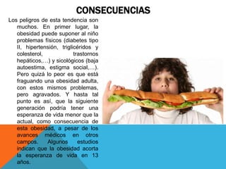 CONSECUENCIAS
Los peligros de esta tendencia son
   muchos. En primer lugar, la
   obesidad puede suponer al niño
   problemas físicos (diabetes tipo
   II, hipertensión, triglicéridos y
   colesterol,             trastornos
   hepáticos,…) y sicológicos (baja
   autoestima, estigma social,…).
   Pero quizá lo peor es que está
   fraguando una obesidad adulta,
   con estos mismos problemas,
   pero agravados. Y hasta tal
   punto es así, que la siguiente
   generación podría tener una
   esperanza de vida menor que la
   actual, como consecuencia de
   esta obesidad, a pesar de los
   avances médicos en otros
   campos.     Algunos       estudios
   indican que la obesidad acorta
   la esperanza de vida en 13
   años.
 