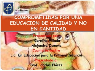 Presentado por:
Carolina Villada
Alejandra Zamora
Cuarto semestre
Lic. En Educación para la Primera Infancia
Presentado a:
Prof. Carlos Flórez
COMPROMETIDAS POR UNA
EDUCACION DE CALIDAD Y NO
EN CANTIDAD
 