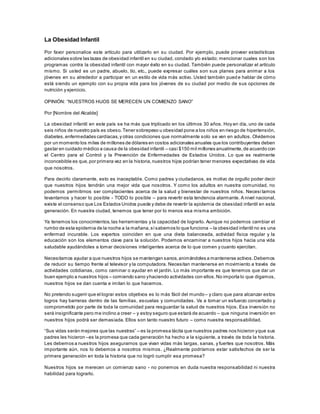 La Obesidad Infantil
Por favor personalice este artículo para utilizarlo en su ciudad. Por ejemplo, puede proveer estadísticas
adicionales sobre las tazas de obesidad infantil en su ciudad, condado y/o estado; mencionar cuales son los
programas contra la obesidad infantil con mayor éxito en su ciudad. También puede personalizar el artículo
mismo. Si usted es un padre, abuelo, tío, etc., puede expresar cuáles son sus planes para animar a los
jóvenes en su alrededor a participar en un estilo de vida más activo. Usted también pued e hablar de cómo
está siendo un ejemplo con su propia vida para los jóvenes de su ciudad por medio de sus opciones de
nutrición y ejercicio.
OPINIÓN: “NUESTROS HIJOS SE MERECEN UN COMIENZO SANO”
Por [Nombre del Alcalde]
La obesidad infantil en este país se ha más que triplicado en los últimos 30 años. Hoy en día, uno de cada
seis niños de nuestro país es obeso.Tener sobrepeso u obesidad pone a los niños en riesgo de hipertensión,
diabetes,enfermedades cardíacas,y otras condiciones que normalmente solo se ven en adultos. Olvidemos
por un momento los miles de millones de dólares en costos adicionales anuales que los contribuyentes deben
gastar en cuidado médico a causa de la obesidad infantil – casi $150 mil millones anualmente,de acuerdo con
el Centro para el Control y la Prevención de Enfermedades de Estados Unidos. Lo que es realmente
inconcebible es que,por primera vez en la historia,nuestros hijos podrían tener menores expectativas de vida
que nosotros.
Para decirlo claramente, esto es inaceptable. Como padres y ciudadanos, es motivo de orgullo poder decir
que nuestros hijos tendrán una mejor vida que nosotros. Y como los adultos en nuestra comunidad, no
podemos permitirnos ser complacientes acerca de la salud y bienestar de nuestros niños. Necesi tamos
levantarnos y hacer lo posible - TODO lo posible – para revertir esta tendencia alarmante. A nivel nacional,
existe el consenso que Los Estados Unidos puede y debe de revertir la epidemia de obesidad infantil en esta
generación. En nuestra ciudad, tenemos que tener por lo menos esa misma ambición.
Ya tenemos los conocimientos,las herramientas y la capacidad de lograrlo. Aunque no podemos cambiar el
rumbo de esta epidemia de la noche a la mañana,sísabemos lo que funciona – la obesidad infantil no es una
enfermad incurable. Los expertos coinciden en que una dieta balanceada, actividad física regular y la
educación son los elementos clave para la solución. Podemos encaminar a nuestros hijos hacia una vida
saludable ayudándoles a tomar decisiones inteligentes acerca de lo que comen y cuanto ejercitan.
Necesitamos ayudar a que nuestros hijos se mantengan sanos,animándoles a mantenerse activos.Debemos
de reducir su tiempo frente al televisor y la computadora. Necesitan mantenerse en movimiento a través de
actividades cotidianas, como caminar o ayudar en el jardín. Lo más importante es que tenemos que dar un
buen ejemplo a nuestros hijos – comiendo sano yhaciendo actividades con ellos.No importa lo que digamos,
nuestros hijos se dan cuenta e imitan lo que hacemos.
No pretendo sugerir que el lograr estos objetivos es lo más fácil del mundo– y claro que para alcanzar estos
logros hay barreras dentro de las familias, escuelas y comunidades. Va a tomar un esfuerzo concertado y
comprometido por parte de toda la comunidad para resguardar la salud de nuestros hijos. Esa inversión no
será insignificante pero me inclino a creer – y estoy seguro que estará de acuerdo – que ninguna inversión en
nuestros hijos podrá ser demasiada. Ellos son tanto nuestro futuro – como nuestra responsabilidad.
“Sus vidas serán mejores que las nuestras” – es la promesa tácita que nuestros padres nos hicieron yque sus
padres les hicieron –es la promesa que cada generación ha hecho a la siguiente, a través de toda la historia.
Les debemos a nuestros hijos asegurarnos que vivan vidas más largas, sanas, y fuertes que nosotros. Más
importante aún, nos lo debemos a nosotros mismos. ¿Realmente podríamos estar satisfechos de ser la
primera generación en toda la historia que no logró cumplir esa promesa?
Nuestros hijos se merecen un comienzo sano - no ponemos en duda nuestra responsabilidad ni nuestra
habilidad para lograrlo.
 