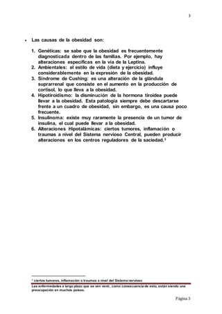 3
Las enfermedades a largo plazo que se ven venir, como consecuencia de esto, están siendo una
preocupación en muchos países.
Página 3
 Las causas de la obesidad son:
1. Genéticas: se sabe que la obesidad es frecuentemente
diagnosticada dentro de las familias. Por ejemplo, hay
alteraciones específicas en la vía de la Leptina.
2. Ambientales: el estilo de vida (dieta y ejercicio) influye
considerablemente en la expresión de la obesidad.
3. Síndrome de Cushing: es una alteración de la glándula
suprarrenal que consiste en el aumento en la producción de
cortisol, lo que lleva a la obesidad.
4. Hipotiroidismo: la disminución de la hormona tiroidea puede
llevar a la obesidad. Esta patología siempre debe descartarse
frente a un cuadro de obesidad, sin embargo, es una causa poco
frecuente.
5. Insulinoma: existe muy raramente la presencia de un tumor de
insulina, el cual puede llevar a la obesidad.
6. Alteraciones Hipotalámicas: ciertos tumores, inflamación o
traumas a nivel del Sistema nervioso Central, pueden producir
alteraciones en los centros reguladores de la saciedad.3
3 ciertos tumores, inflamación o traumas a nivel del Sistema nervioso
 