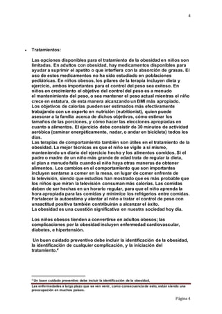 4
Las enfermedades a largo plazo que se ven venir, como consecuencia de esto, están siendo una
preocupación en muchos países.
Página 4
 Tratamientos:
Las opciones disponibles para el tratamiento de la obesidad en niños son
limitadas. En adultos con obesidad, hay medicamentos disponibles para
ayudar a suprimir el apetito o que interfiera con la absorción de grasas. El
uso de estos medicamentos no ha sido estudiado en poblaciones
pediátricas. En niños obesos, los pilares de la terapia incluyen dieta y
ejercicio, ambos importantes para el control del peso sea exitoso. En
niños en crecimiento el objetivo del control del peso es a menudo
el mantenimiento del peso, o sea mantener el peso actual mientras el niño
crece en estatura, de esta manera alcanzando un BMI más apropiado.
Los objetivos de calorías pueden ser estimados más efectivamente
trabajando con un experto en nutrición (nutritionist), quien puede
asesorar a la familia acerca de dichos objetivos, cómo estimar los
tamaños de las porciones, y cómo hacer las elecciones apropiadas en
cuanto a alimentos. El ejercicio debe consistir de 30 minutos de actividad
aeróbica (caminar energéticamente, nadar, o andar en bicicleta) todos los
días.
Las terapias de comportamiento también son útiles en el tratamiento de la
obesidad. La mejor técnicas es que el niño se vigile a sí mismo,
manteniendo un diario del ejercicio hecho y los alimentos comidos. Si el
padre o madre de un niño más grande de edad trata de regular la dieta,
el plan a menudo falla cuando el niño haya otras maneras de obtener
alimentos. Los cambios en el comportamiento que son importantes
incluyen sentarse a comer en la mesa, en lugar de comer enfrente de
la televisión, siendo que estudios han mostrado que es más probable que
los niños que miran la televisión consuman más calorías. Las comidas
deben de ser hechas en un horario regular, para que el niño aprenda la
hora apropiada para las comidas y minimice los refrigerios entre comidas.
Fortalecer la autoestima y alentar al niño a tratar el control de peso con
unaactitud positiva también contribuirán a alcanzar el éxito.
La obesidad es una cuestión significativa en nuestra sociedad hoy día.
Los niños obesos tienden a convertirse en adultos obesos; las
complicaciones por la obesidad incluyen enfermedad cardiovascular,
diabetes, e hipertensión.
Un buen cuidado preventivo debe incluir la identificación de la obesidad,
la identificación de cualquier complicación, y la iniciación del
tratamiento.4
4 Un buen cuidado preventivo debe incluir la identificación de la obesidad,
 
