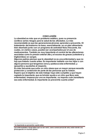 5
Las enfermedades a largo plazo que se ven venir, como consecuencia de esto, están siendo una
preocupación en muchos países.
Página 5
CONCLUSIÓN
La obesidad es más que un problema estético, pues su presencia
conlleva serios riesgos para la salud de los afectados. Lo más
recomendable es que las generaciones jóvenes aprendan a prevenirla. El
tratamiento del trastorno se basa, esencialmente, en un plan alimentario
bien diseñado junto con un programa de actividad física frecuente, los
cuales, en ciertos casos, pueden ser acompañados por el uso de
medicamentos. También es muy importante el control de las alteraciones
asociadas como la presión arterial alta y el exceso de grasas (colesterol y
triglicéridos) en sangre.
Algunos padres piensan que la obesidad no es una enfermedad y que no
hay que tratarla cuanto antes. Es importante hablarlo con los hijos o con
alguna persona que tengamos cerca y padezca esta enfermedad, y
apoyarlos y ayudarlos al respecto.
Es más frecuente que sufra un niño obeso que un mayor porque necesita
protección y contención de parte de las personas que lo rodean.
Espero que el objetivo de este trabajo haya sido cumplido y que hayan
captado lo importante que es brindar ayuda a un niño que lleve esta
enfermedad; empezar por uno es importante; no importa cuán hereditaria
sea esta enfermedad, lo importante es prevenirla cuanto antes5
5 lo importante es prevenirla cuanto antes
 