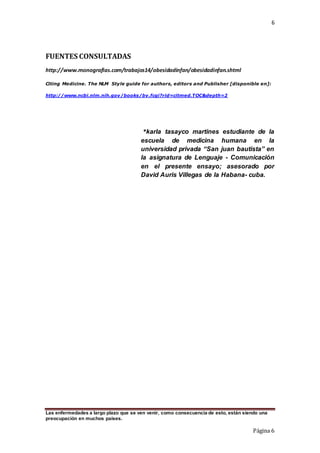 6
Las enfermedades a largo plazo que se ven venir, como consecuencia de esto, están siendo una
preocupación en muchos países.
Página 6
FUENTES CONSULTADAS
http://www.monografias.com/trabajos14/obesidadinfan/obesidadinfan.shtml
Citing Medicine. The NLM Style guide for authors, editors and Publisher [disponible en]:
http://www.ncbi.nlm.nih.gov/books/bv.fcgi?rid=citmed.TOC&depth=2
*karla tasayco martines estudiante de la
escuela de medicina humana en la
universidad privada “San juan bautista” en
la asignatura de Lenguaje - Comunicación
en el presente ensayo; asesorado por
David Auris Villegas de la Habana- cuba.
 