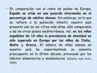 En comparación con el resto de países de Europa,  España se sitúa en una posición intermedia en el porcentaje de adultos obesos . Sin embargo, en lo que se refiere a la población infantil, nuestro país presenta una de las cifras más altas, sólo comparable a las de otros países mediterráneos. Así,  en los niños españoles de 10 años la prevalencia de obesidad es sólo superada en Europa por los niños de Italia, Malta y Grecia.  El número de niños obesos en nuestro país ha experimentado un aumento preocupante en la última década, provocado por los hábitos alimentarios y sendentarios .  (Obesity task forte, 2004)  