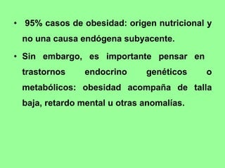 95% casos de obesidad: origen nutricional y no una causa endógena subyacente.  Sin embargo, es importante pensar en  trastornos endocrino genéticos o metabólicos: obesidad acompaña de talla baja, retardo mental u otras anomalías.   