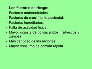 Los factores de riesgo: Factores maternofetales. Factores de crecimiento postnatal. Factores hereditarios. Falta de actividad física. Mayor ingesta de polisacáridos, (refrescos y zumos) Más cantidad de las raciones  Mayor consumo de comida rápida. 
